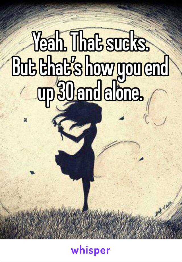 Yeah. That sucks.
But that’s how you end up 30 and alone.