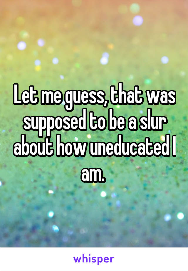 Let me guess, that was supposed to be a slur about how uneducated I am. 