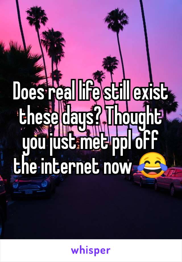 Does real life still exist these days? Thought you just met ppl off the internet now 😂