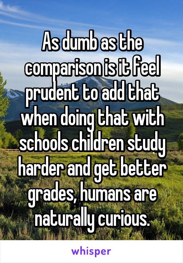 As dumb as the comparison is it feel prudent to add that when doing that with schools children study harder and get better grades, humans are naturally curious.