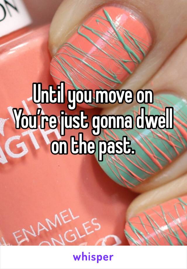 Until you move on
You’re just gonna dwell on the past. 
