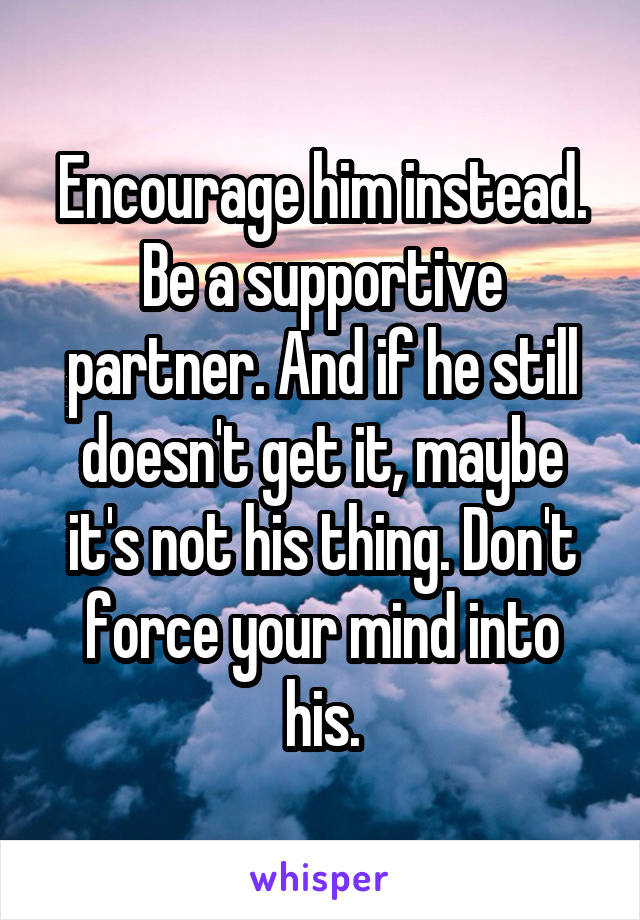 Encourage him instead. Be a supportive partner. And if he still doesn't get it, maybe it's not his thing. Don't force your mind into his.