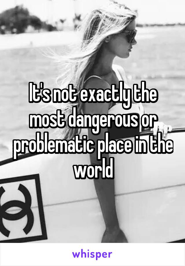 It's not exactly the most dangerous or problematic place in the world