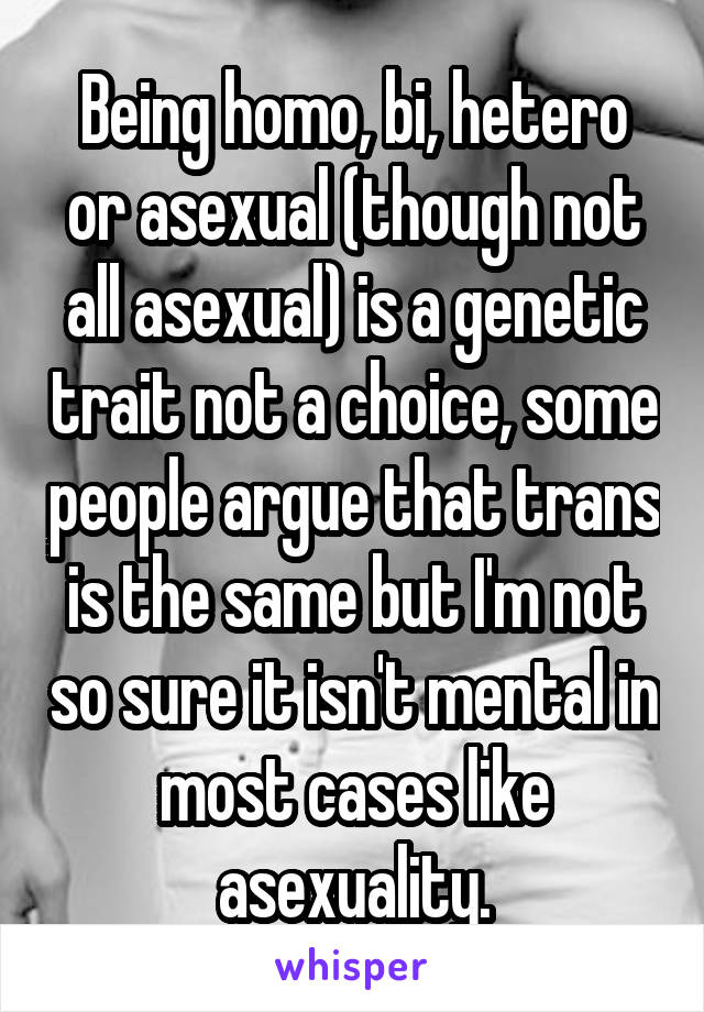 Being homo, bi, hetero or asexual (though not all asexual) is a genetic trait not a choice, some people argue that trans is the same but I'm not so sure it isn't mental in most cases like asexuality.