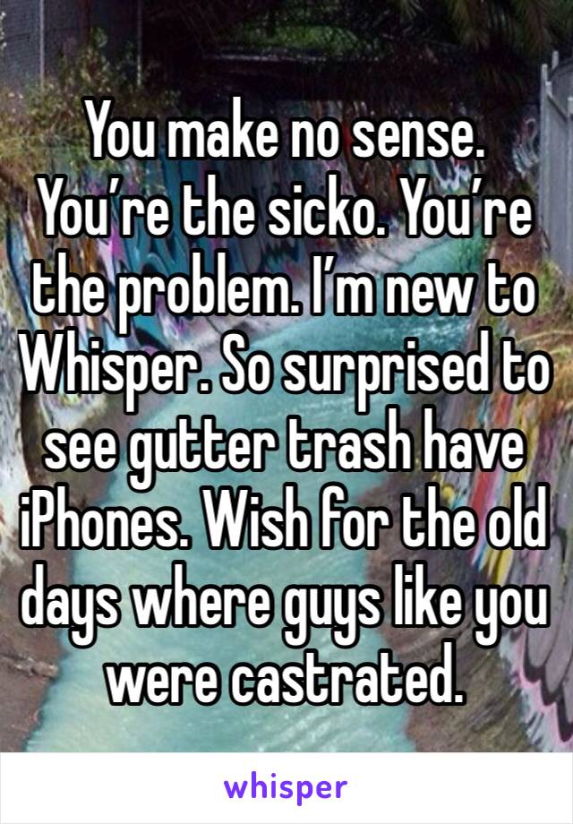 You make no sense. You’re the sicko. You’re the problem. I’m new to Whisper. So surprised to see gutter trash have iPhones. Wish for the old days where guys like you were castrated. 
