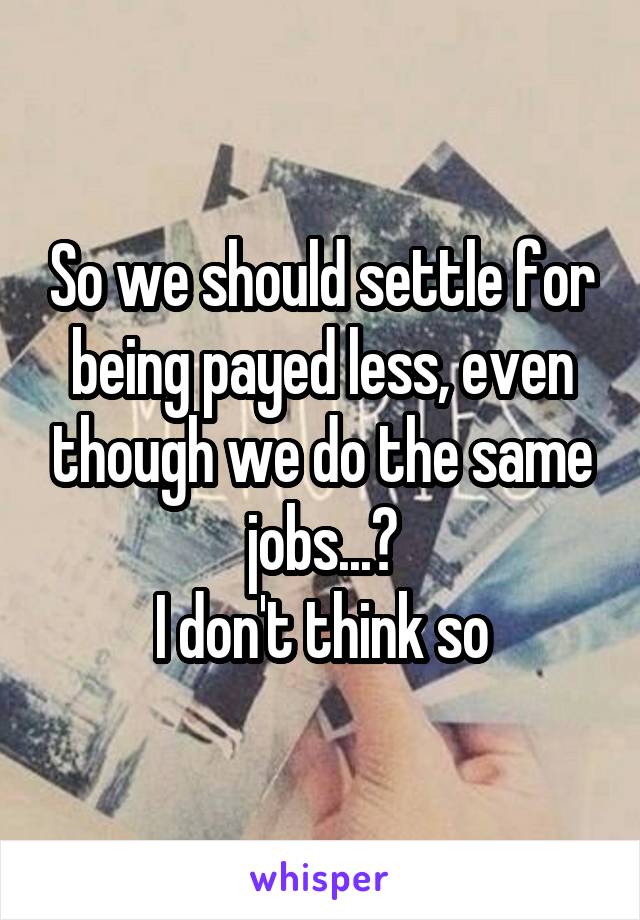 So we should settle for being payed less, even though we do the same jobs...?
I don't think so
