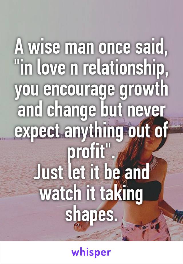 A wise man once said, "in love n relationship, you encourage growth and change but never expect anything out of profit".
Just let it be and watch it taking shapes.