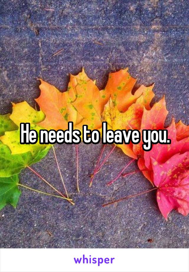 He needs to leave you.