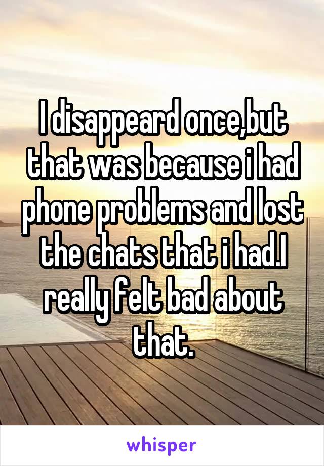 I disappeard once,but that was because i had phone problems and lost the chats that i had.I really felt bad about that.
