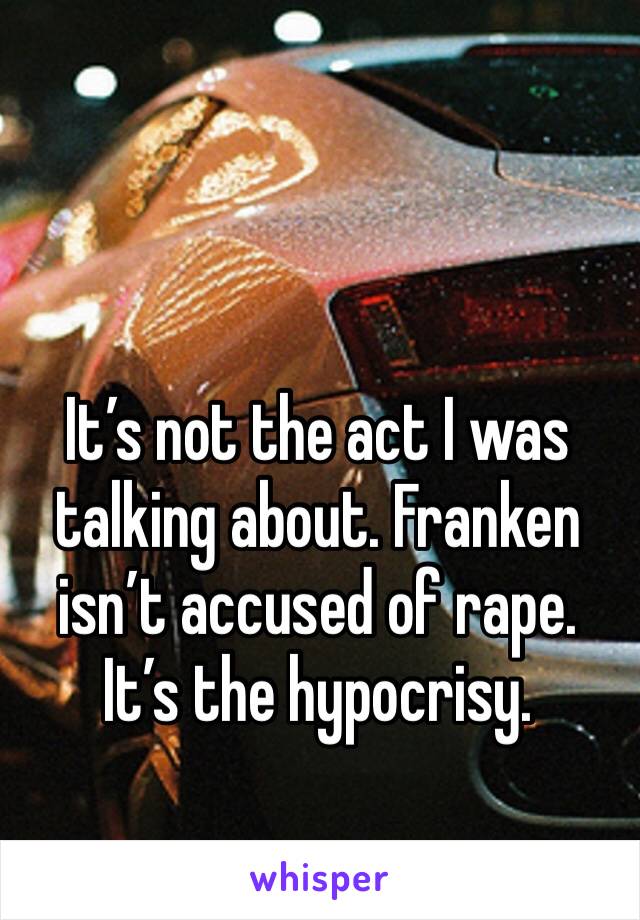 It’s not the act I was talking about. Franken isn’t accused of rape. It’s the hypocrisy.