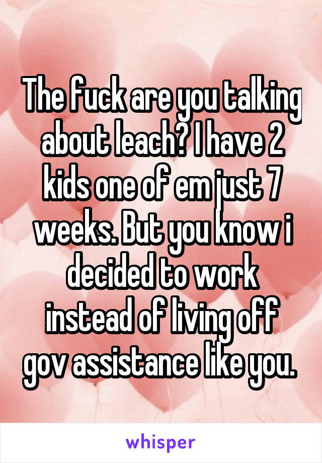 The fuck are you talking about leach? I have 2 kids one of em just 7 weeks. But you know i decided to work instead of living off gov assistance like you. 