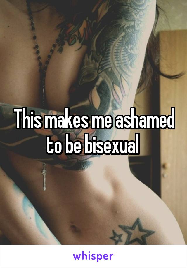 This makes me ashamed to be bisexual 