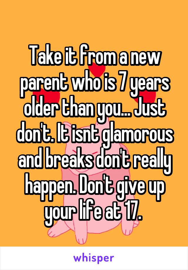 Take it from a new parent who is 7 years older than you... Just don't. It isnt glamorous and breaks don't really happen. Don't give up your life at 17. 