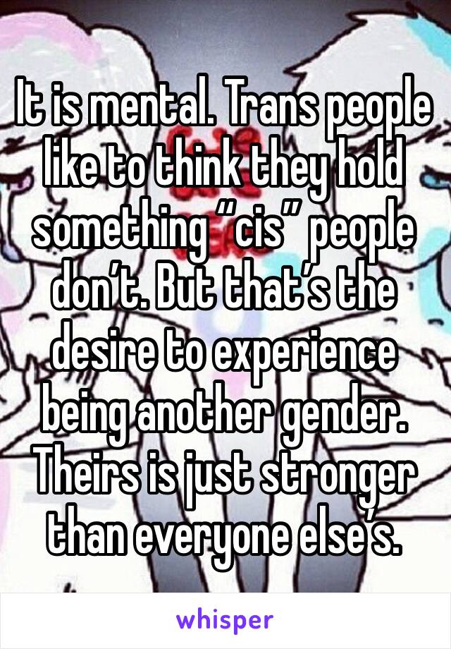 It is mental. Trans people like to think they hold something “cis” people don’t. But that’s the desire to experience being another gender. Theirs is just stronger than everyone else’s. 