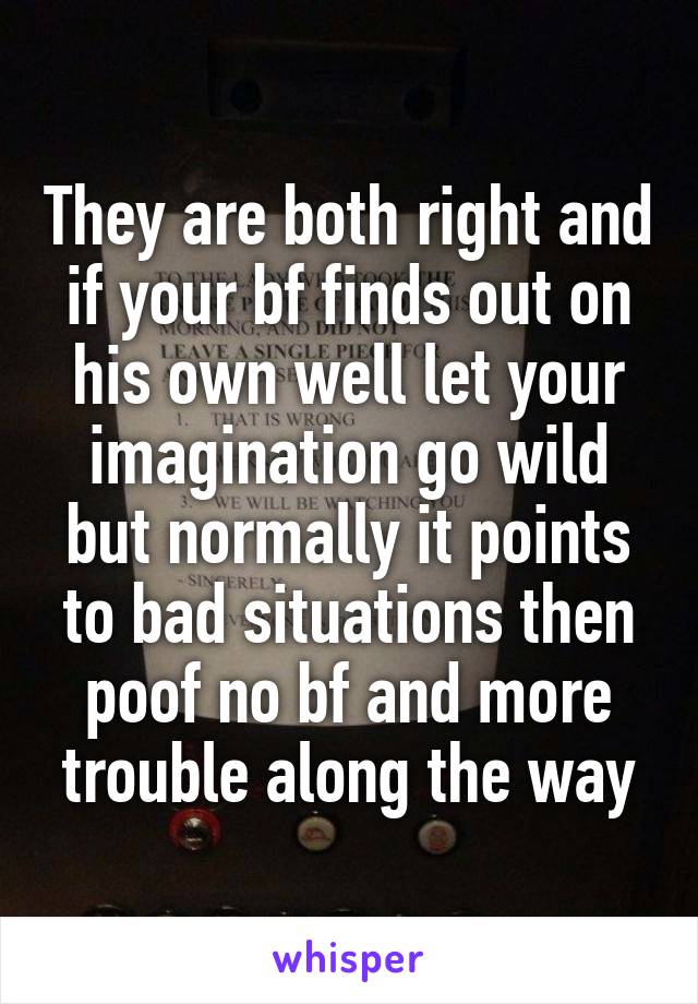 They are both right and if your bf finds out on his own well let your imagination go wild but normally it points to bad situations then poof no bf and more trouble along the way