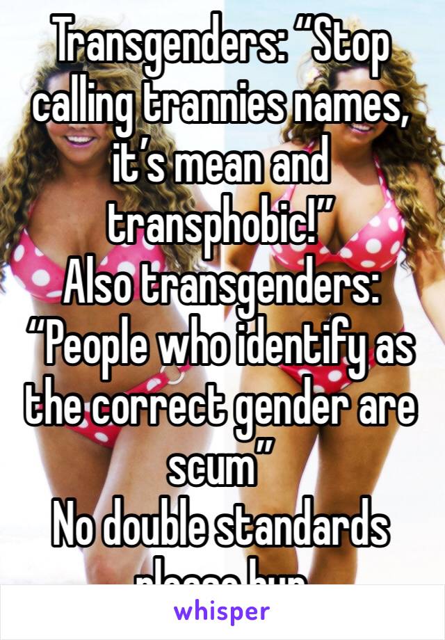 Transgenders: “Stop calling trannies names, it’s mean and transphobic!”
Also transgenders: “People who identify as the correct gender are scum”
No double standards please hun