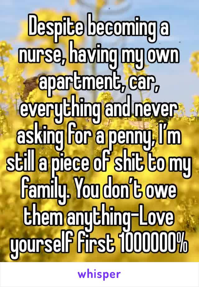 Despite becoming a nurse, having my own apartment, car, everything and never asking for a penny, I’m still a piece of shit to my family. You don’t owe them anything-Love yourself first 1000000%