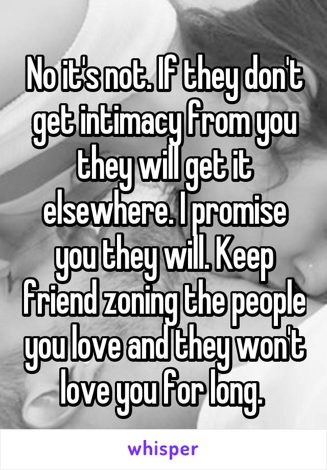 No it's not. If they don't get intimacy from you they will get it elsewhere. I promise you they will. Keep friend zoning the people you love and they won't love you for long. 