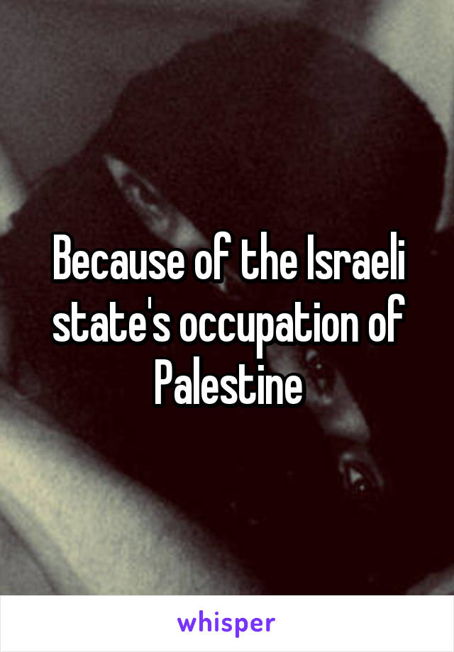 Because of the Israeli state's occupation of Palestine