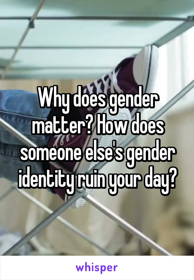 Why does gender matter? How does someone else's gender identity ruin your day?