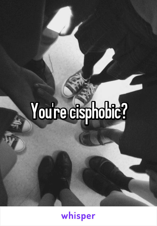 You're cisphobic?