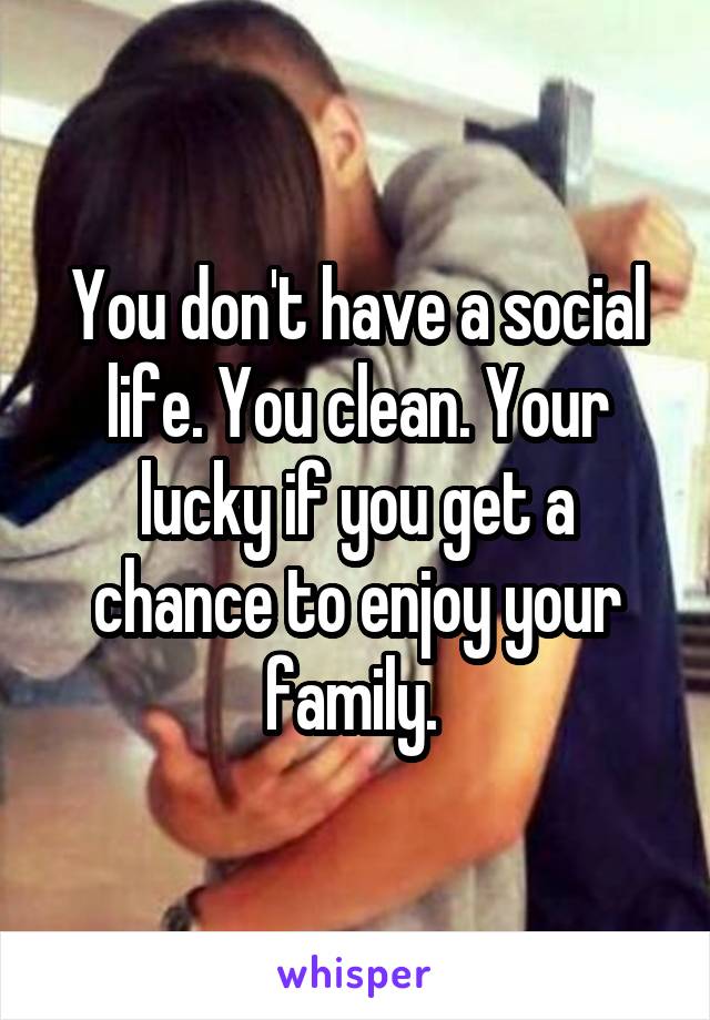 You don't have a social life. You clean. Your lucky if you get a chance to enjoy your family. 