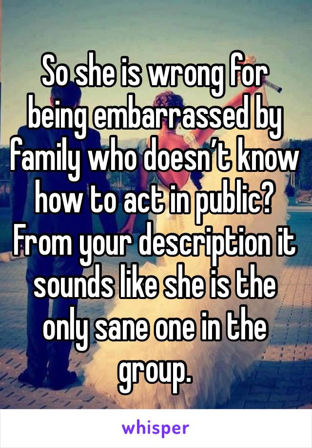 So she is wrong for being embarrassed by family who doesn’t know how to act in public? From your description it sounds like she is the only sane one in the group. 