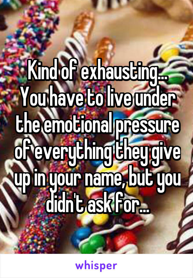 Kind of exhausting... You have to live under the emotional pressure of everything they give up in your name, but you didn't ask for...