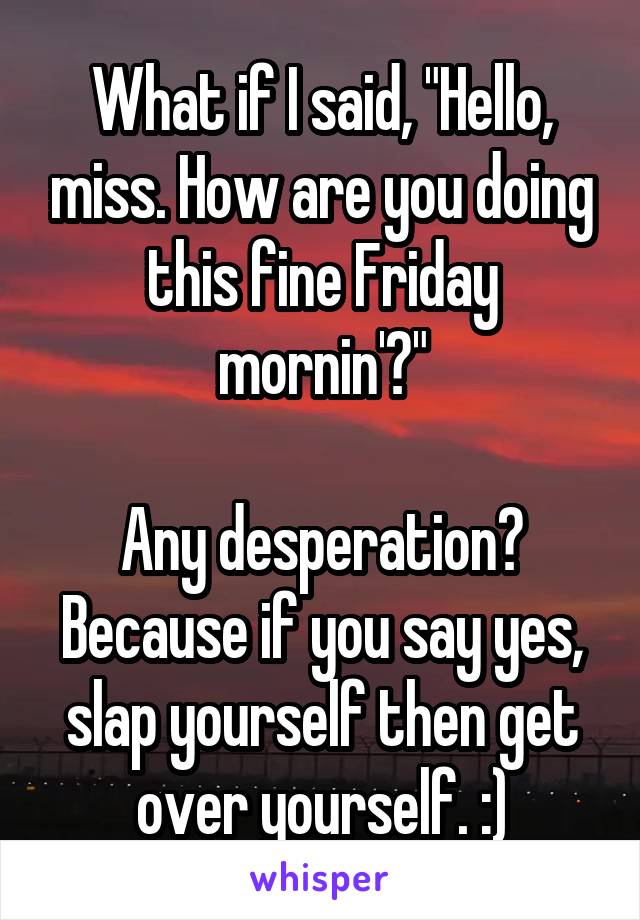 What if I said, "Hello, miss. How are you doing this fine Friday mornin'?"

Any desperation? Because if you say yes, slap yourself then get over yourself. :)