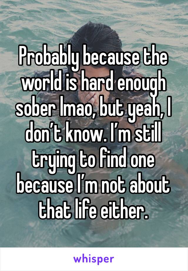 Probably because the world is hard enough sober lmao, but yeah, I don’t know. I’m still trying to find one because I’m not about that life either. 