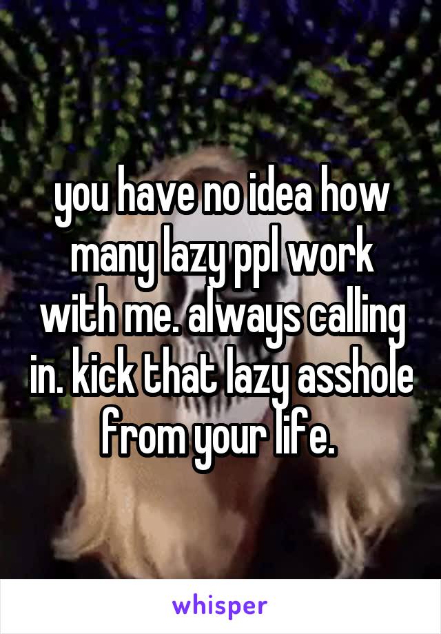 you have no idea how many lazy ppl work with me. always calling in. kick that lazy asshole from your life. 