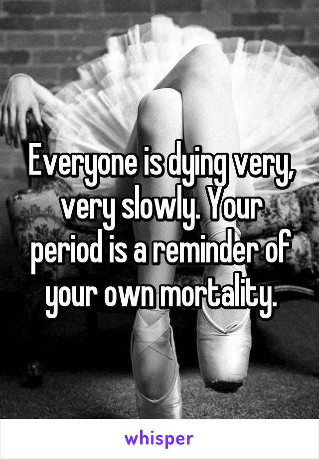 Everyone is dying very, very slowly. Your period is a reminder of your own mortality.