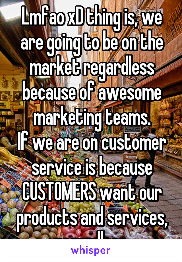 Lmfao xD thing is, we are going to be on the market regardless because of awesome marketing teams.
If we are on customer service is because CUSTOMERS want our products and services, regardless.