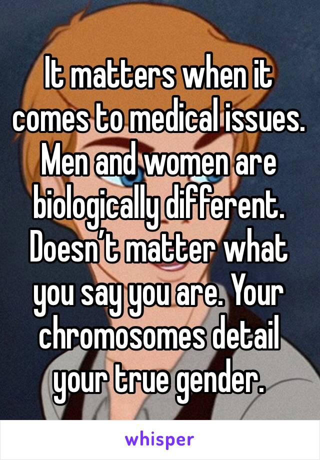 It matters when it comes to medical issues. Men and women are biologically different. Doesn’t matter what you say you are. Your chromosomes detail your true gender.