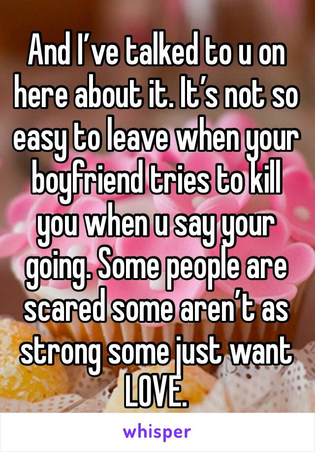 And I’ve talked to u on here about it. It’s not so easy to leave when your boyfriend tries to kill you when u say your going. Some people are scared some aren’t as strong some just want LOVE.