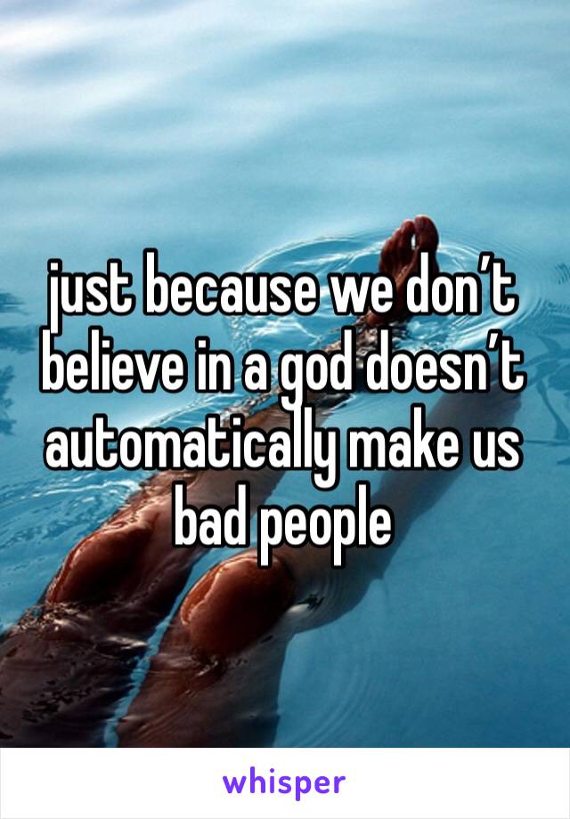 just because we don’t believe in a god doesn’t automatically make us bad people
