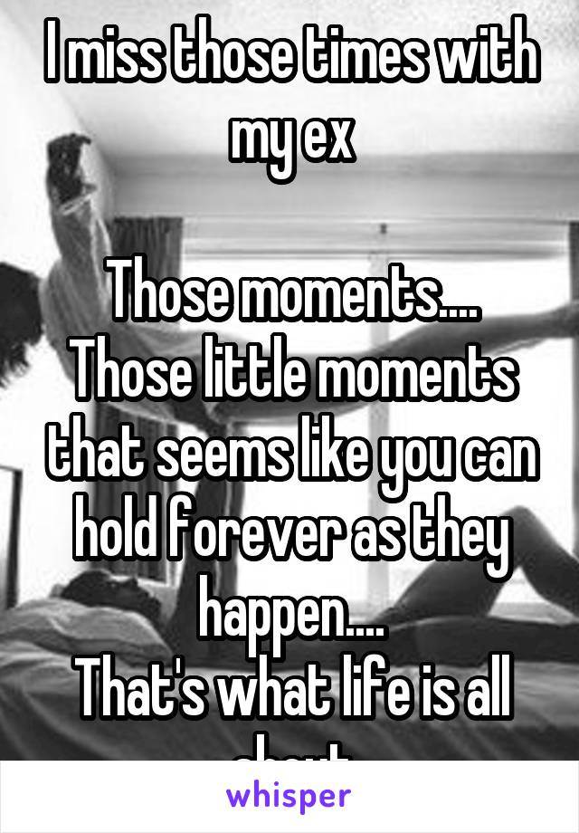 I miss those times with my ex

Those moments....
Those little moments that seems like you can hold forever as they happen....
That's what life is all about