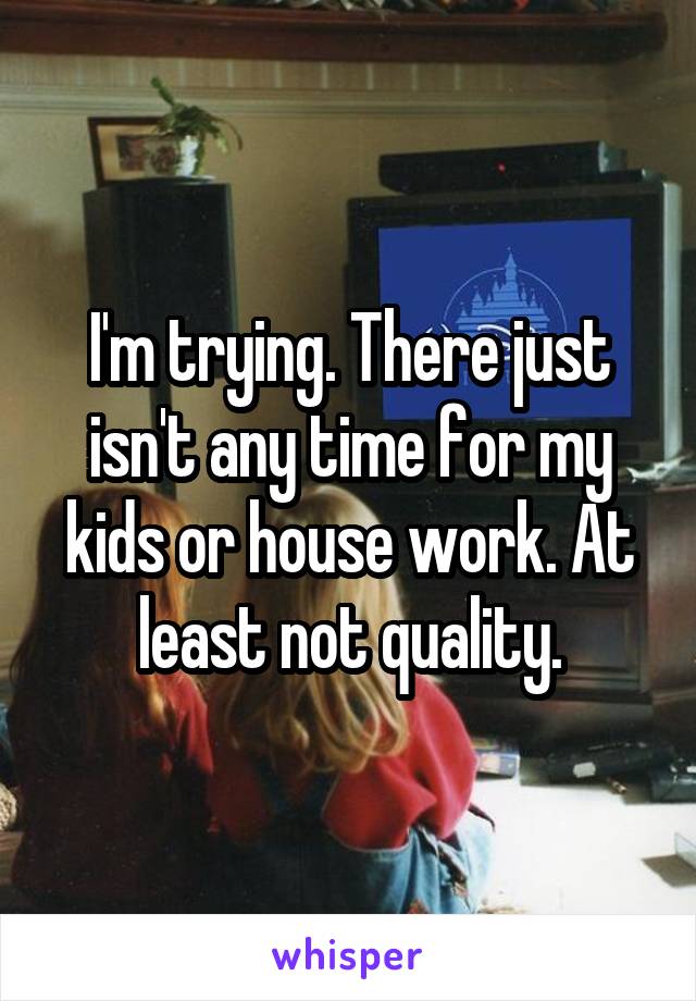 I'm trying. There just isn't any time for my kids or house work. At least not quality.