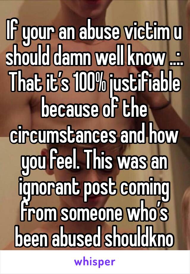 If your an abuse victim u should damn well know ..:. That it’s 100% justifiable because of the circumstances and how you feel. This was an ignorant post coming from someone who’s been abused shouldkno
