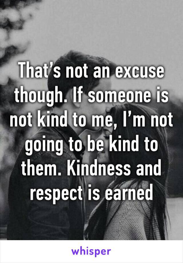That’s not an excuse though. If someone is not kind to me, I’m not going to be kind to them. Kindness and respect is earned