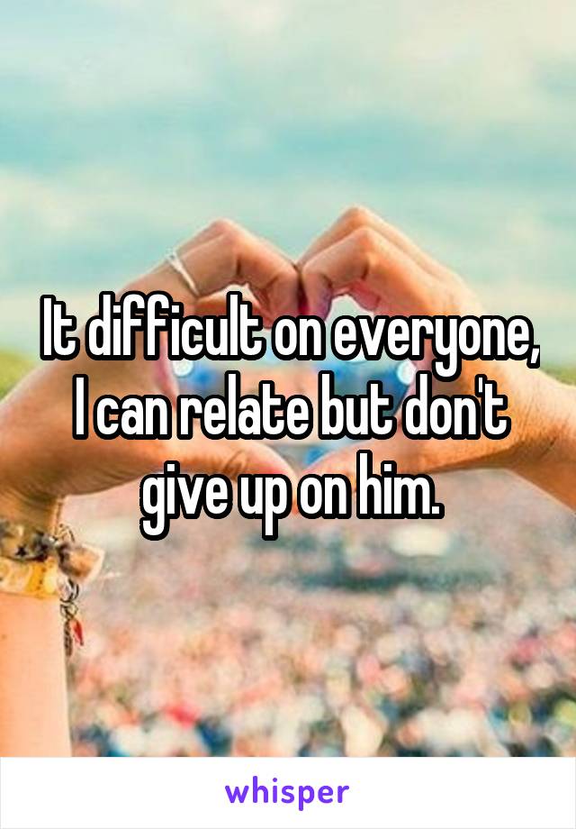 It difficult on everyone, I can relate but don't give up on him.