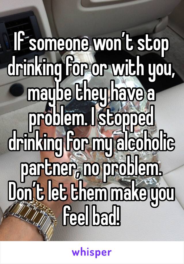 If someone won’t stop drinking for or with you, maybe they have a problem. I stopped drinking for my alcoholic partner, no problem. Don’t let them make you feel bad!