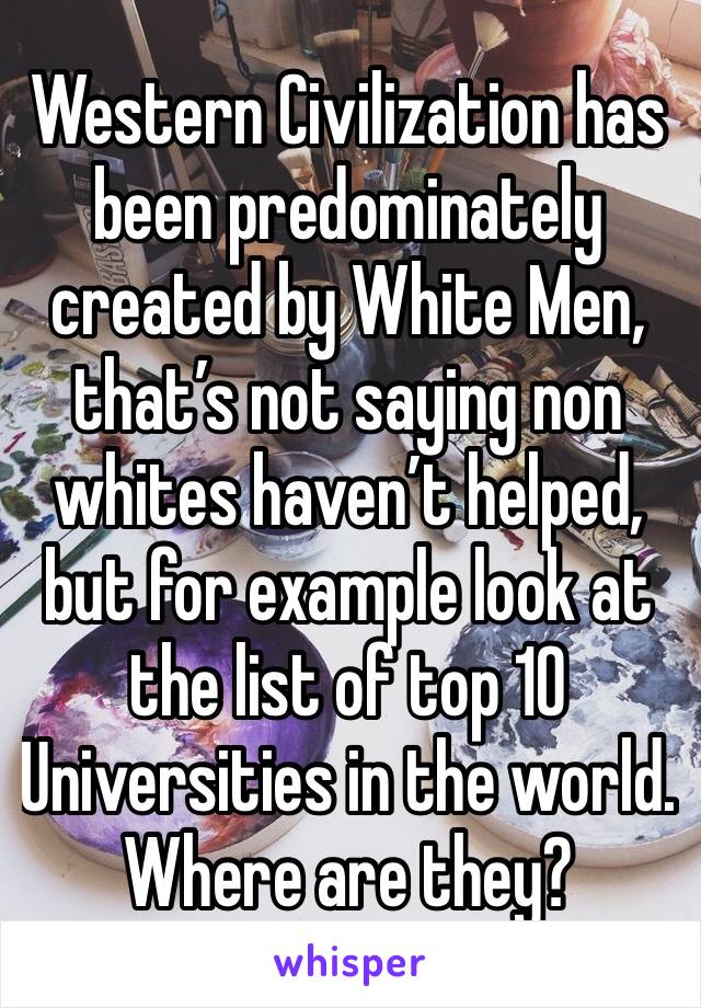 Western Civilization has been predominately created by White Men, that’s not saying non whites haven’t helped, but for example look at the list of top 10 Universities in the world. Where are they? 