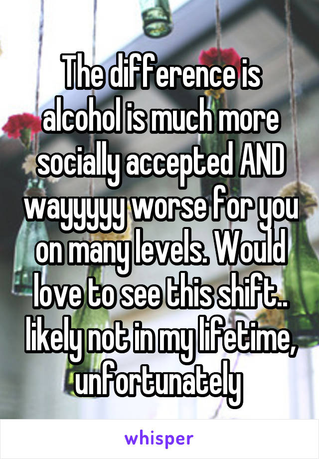 The difference is alcohol is much more socially accepted AND wayyyyy worse for you on many levels. Would love to see this shift.. likely not in my lifetime, unfortunately 