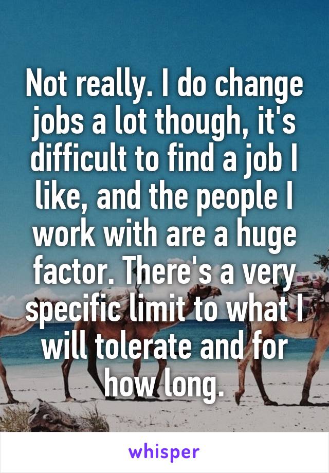 Not really. I do change jobs a lot though, it's difficult to find a job I like, and the people I work with are a huge factor. There's a very specific limit to what I will tolerate and for how long.