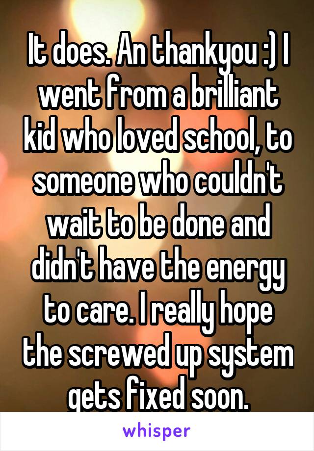 It does. An thankyou :) I went from a brilliant kid who loved school, to someone who couldn't wait to be done and didn't have the energy to care. I really hope the screwed up system gets fixed soon.