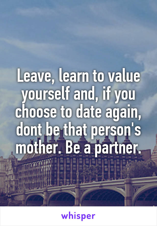 Leave, learn to value yourself and, if you choose to date again, dont be that person's mother. Be a partner.