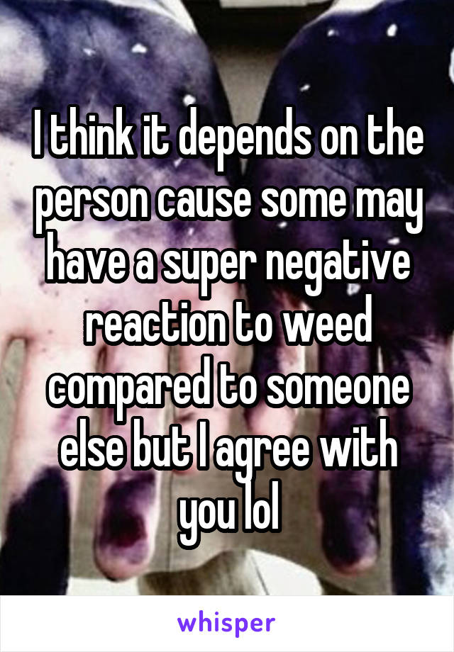 I think it depends on the person cause some may have a super negative reaction to weed compared to someone else but I agree with you lol