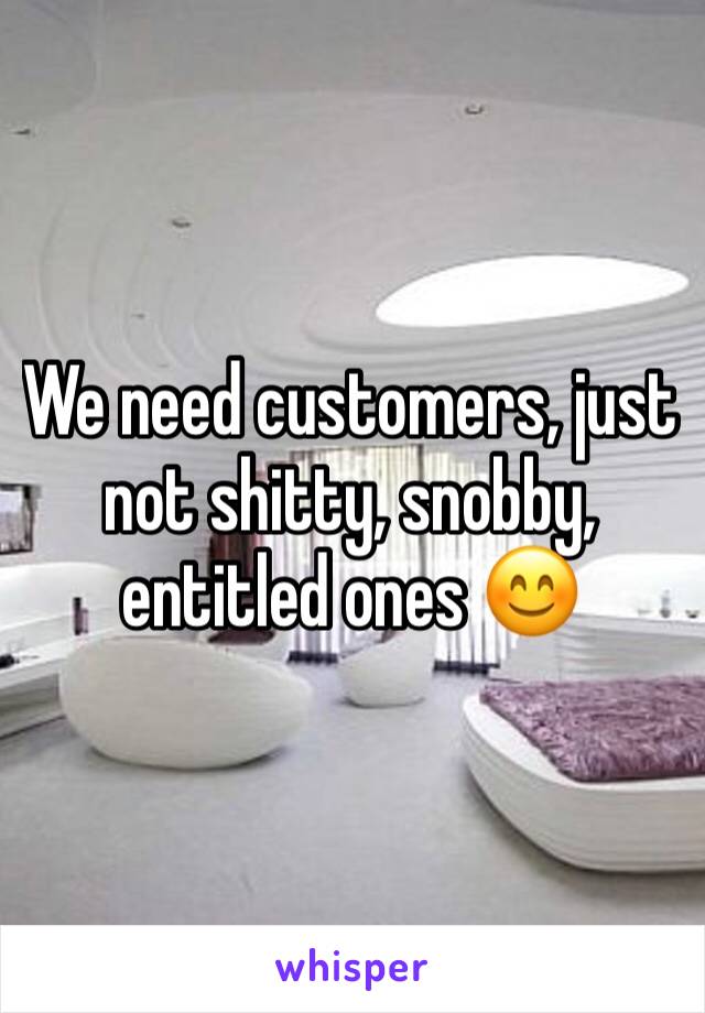 We need customers, just not shitty, snobby, entitled ones 😊