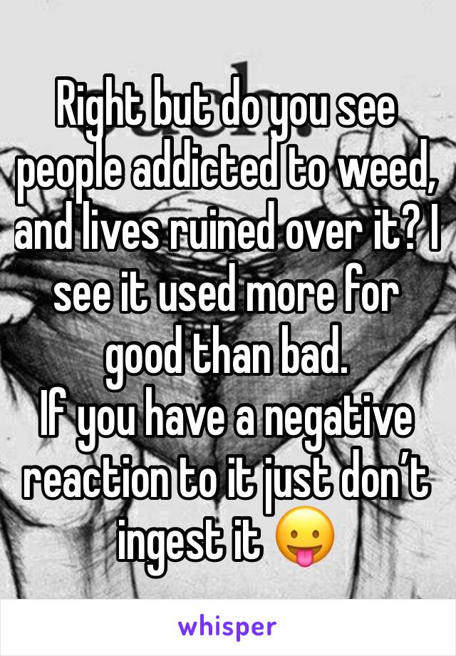 Right but do you see people addicted to weed, and lives ruined over it? I see it used more for good than bad. 
If you have a negative reaction to it just don’t ingest it 😛 